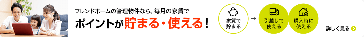 フレンドホームの管理物件なら、毎月の家賃でポイントが貯まる・使える！ 家賃で貯まる 引越しで使える 購入時に使える 詳しく見る